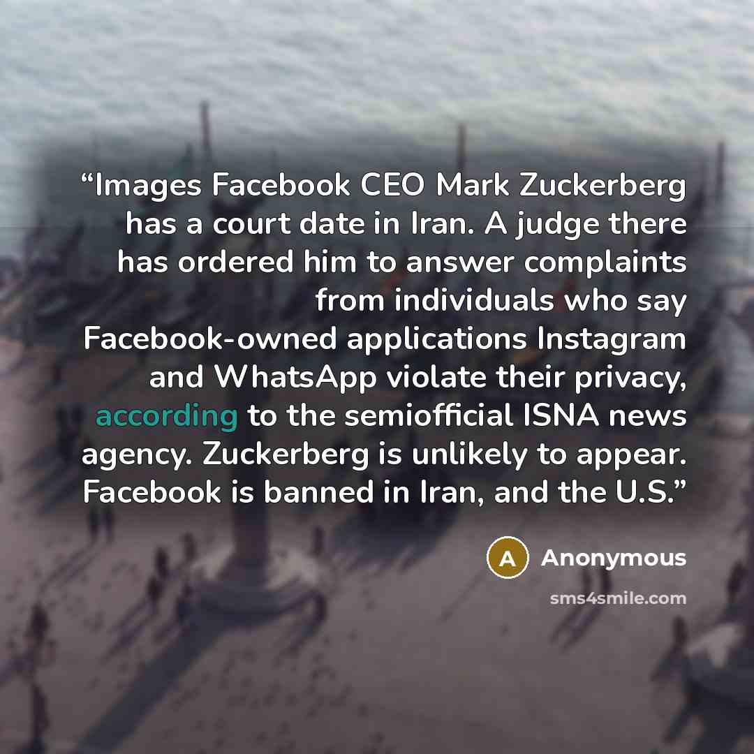 “Images Facebook CEO Mark Zuckerberg has a court date in Iran. A judge there has ordered him to answer complaints from individuals who say Facebook-owned applications Instagram and WhatsApp violate their privacy, according to the semiofficial ISNA news agency. Zuckerberg is unlikely to appear…” quote by Anonymous