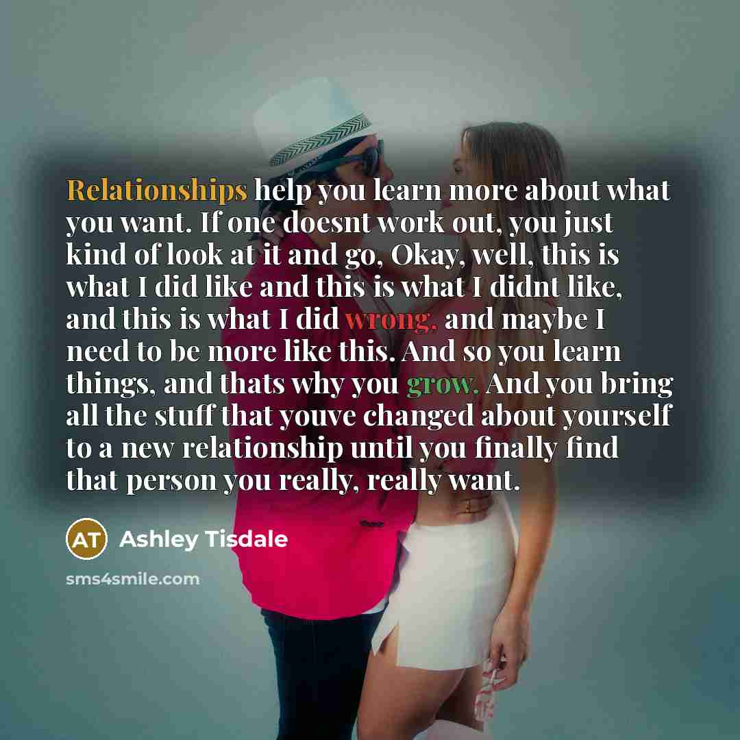 “Relationships help you learn more about what you want. If one doesnt work out, you just kind of look at it and go, Okay, well, this is what I did like and this is what I didnt like, and this is what I did wrong, and maybe I need to be more like this. And so you learn things, and thats why you…” quote by Ashley Tisdale