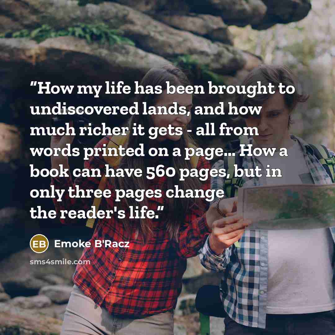 “How my life has been brought to undiscovered lands, and how much richer it gets - all from words printed on a page… How a book can have 560 pages, but in only three pages change the reader's life.” quote by Emoke B'Racz