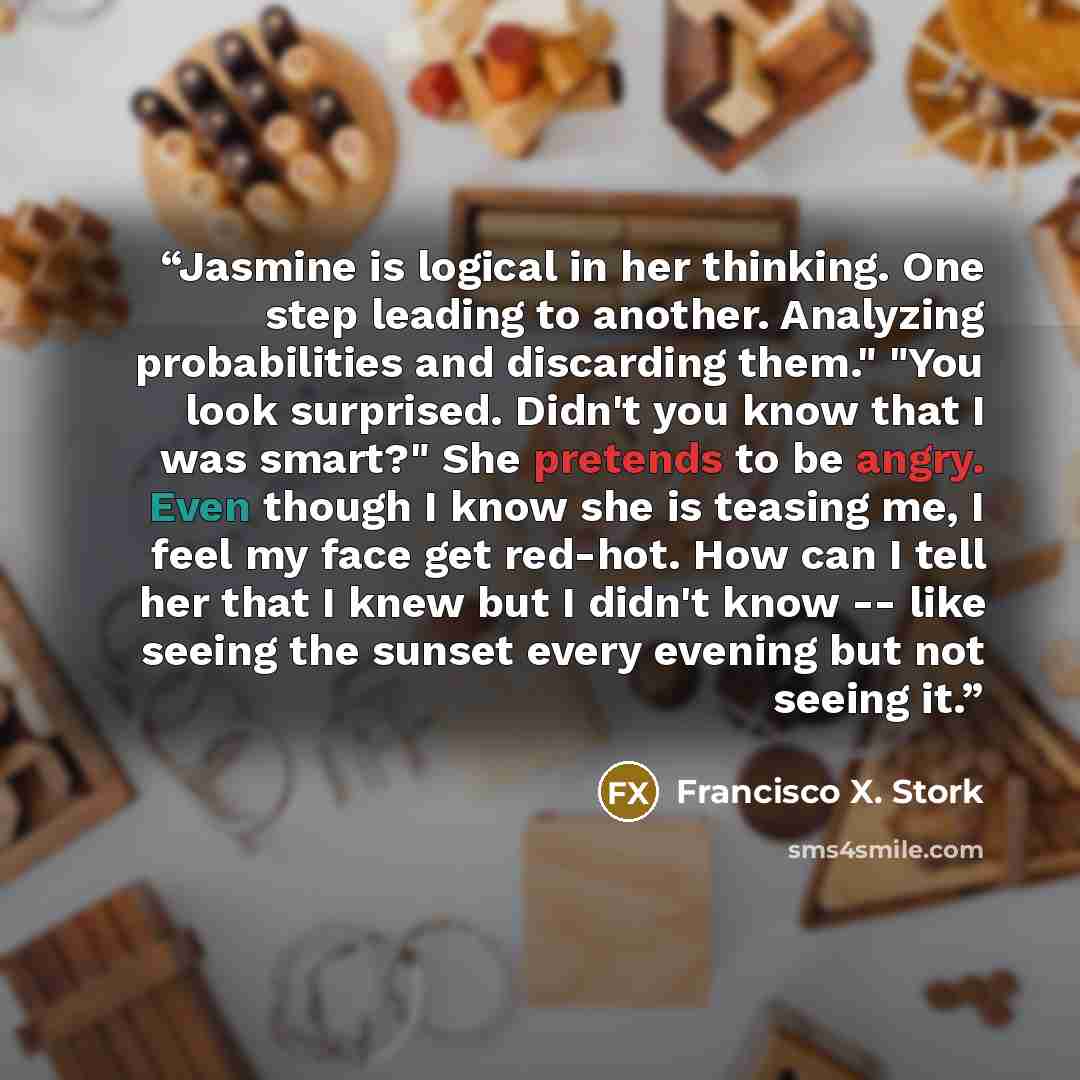 “Jasmine is logical in her thinking. One step leading to another. Analyzing probabilities and discarding them." "You look surprised. Didn't you know that I was smart?" She pretends to be angry. Even though I know she is teasing me, I feel my face get red-hot. How can I tell her that I knew but I…” quote by Francisco X. Stork