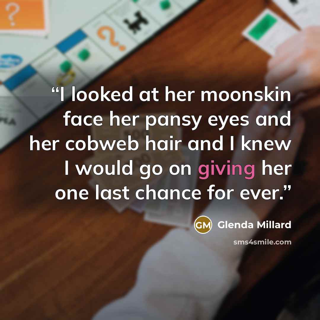 “I looked at her moonskin face her pansy eyes and her cobweb hair and I knew I would go on giving her one last chance for ever.” quote by Glenda Millard