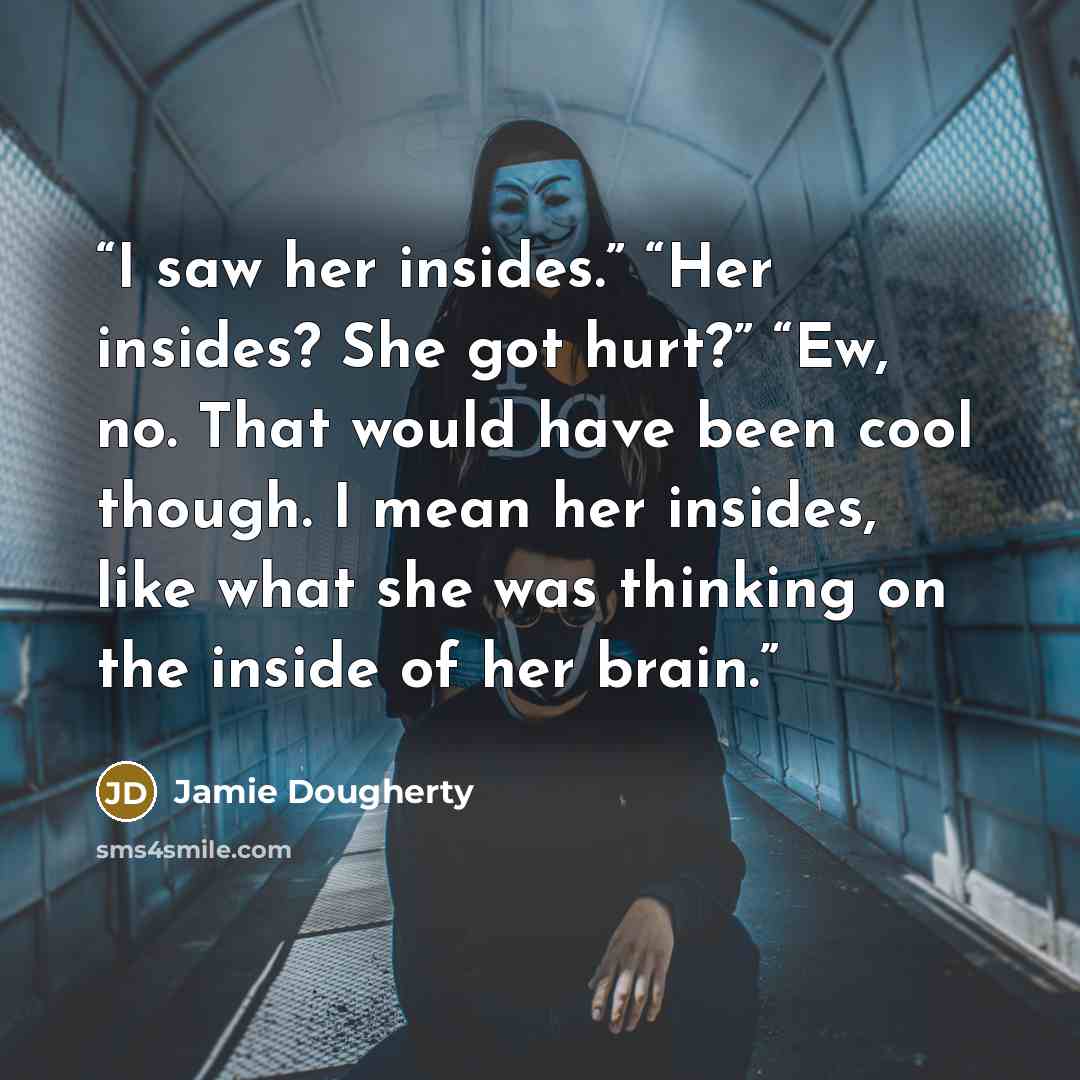 “I saw her insides.” “Her insides? She got hurt?” “Ew, no. That would have been cool though. I mean her insides, like what she was thinking on the inside of her brain.” quote by Jamie Dougherty