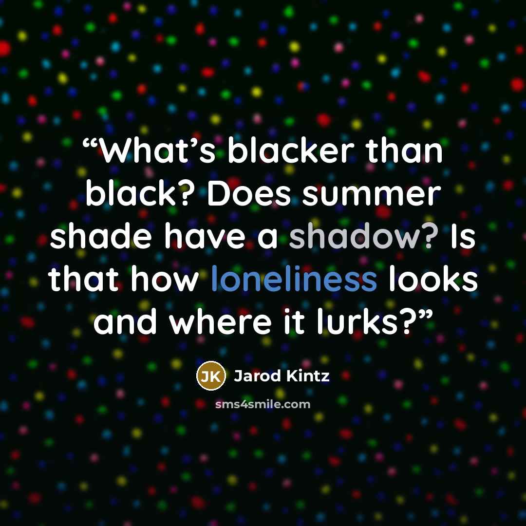 “What’s blacker than black? Does summer shade have a shadow? Is that how loneliness looks and where it lurks?” quote by Jarod Kintz