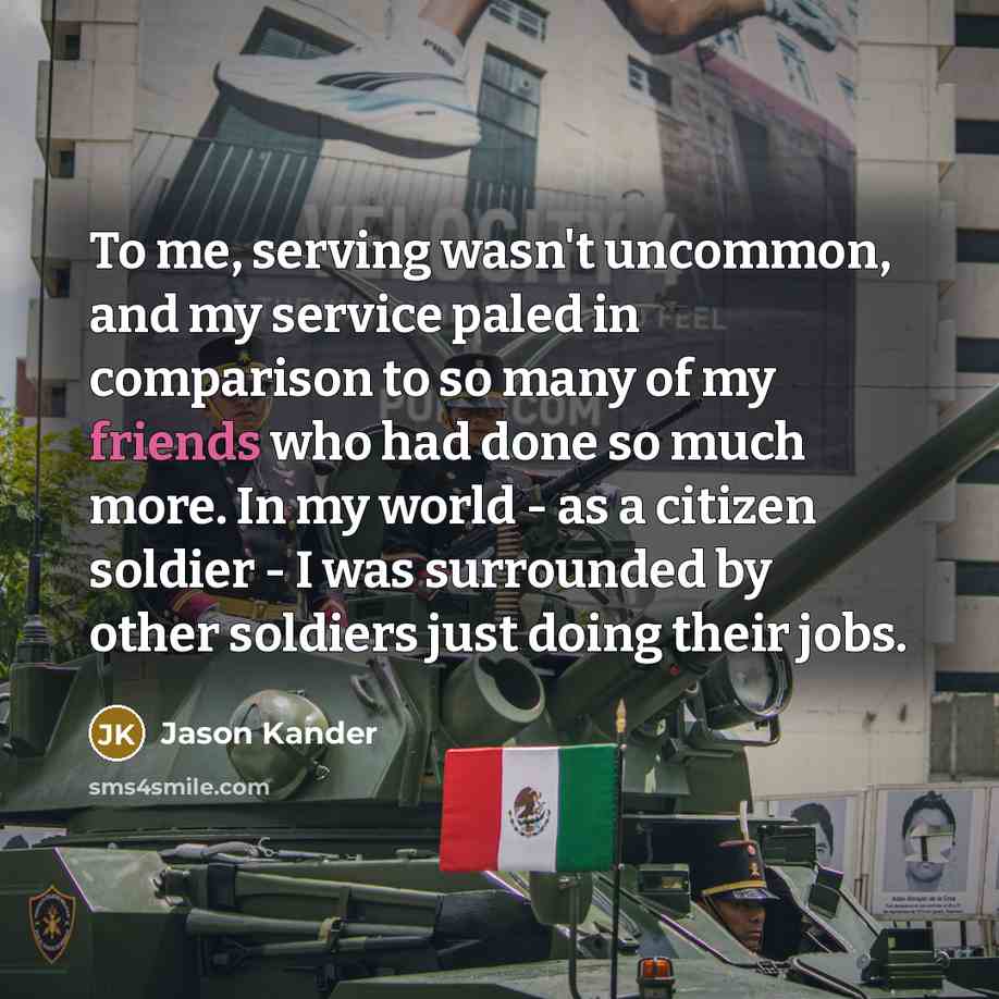 “To me, serving wasn't uncommon, and my service paled in comparison to so many of my friends who had done so much more. In my world - as a citizen soldier - I was surrounded by other soldiers just doing their jobs.” quote by Jason Kander
