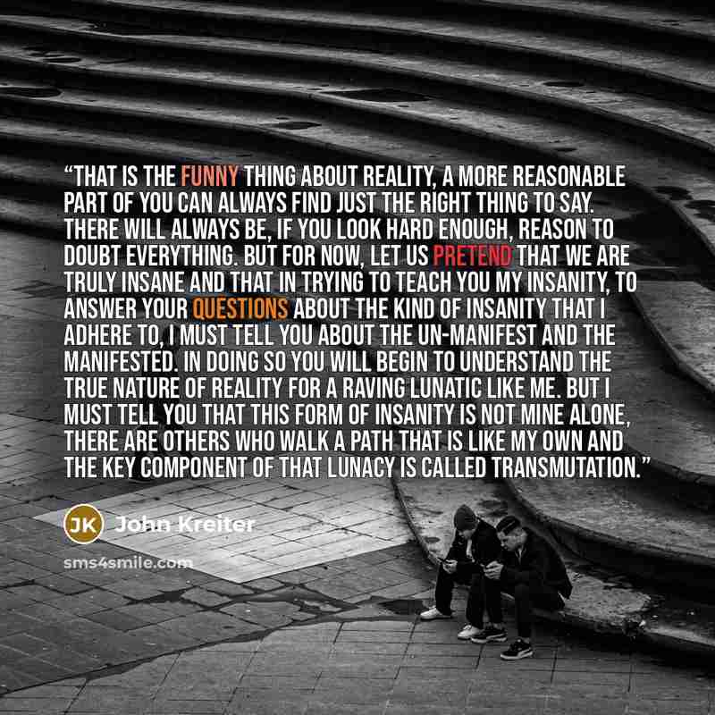 “That is the funny thing about reality, a more reasonable part of you can always find just the right thing to say. There will always be, if you look hard enough, reason to doubt everything. But for now, let us pretend that we are truly insane and that in trying to teach you my insanity, to answer…” quote by John Kreiter