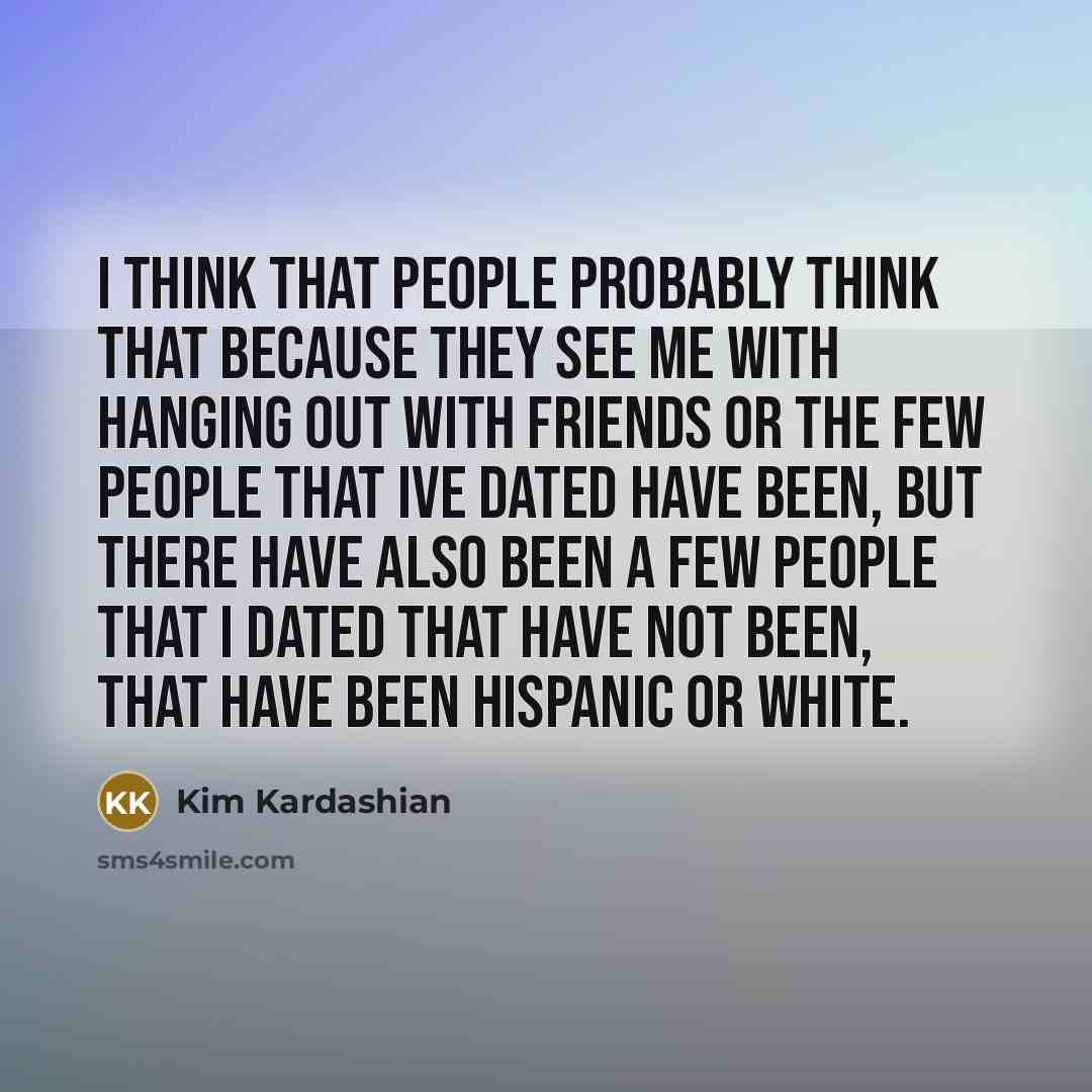 “I think that people probably think that because they see me with hanging out with friends or the few people that Ive dated have been, but there have also been a few people that I dated that have not been, that have been Hispanic or white.” quote by Kim Kardashian