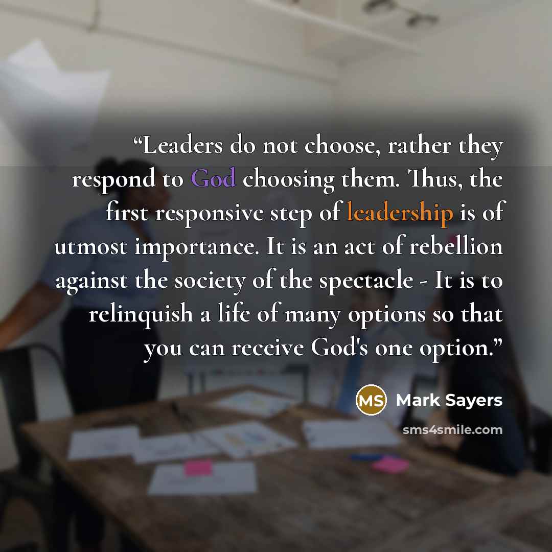 “Leaders do not choose, rather they respond to God choosing them. Thus, the first responsive step of leadership is of utmost importance. It is an act of rebellion against the society of the spectacle - It is to relinquish a life of many options so that you can receive God's one option.” quote by Mark Sayers