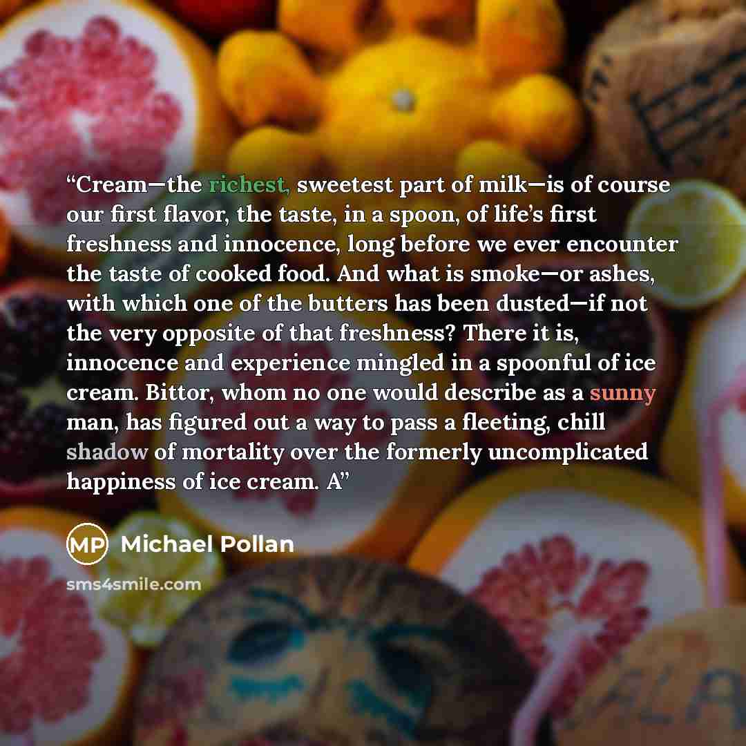 “Cream—the richest, sweetest part of milk—is of course our first flavor, the taste, in a spoon, of life’s first freshness and innocence, long before we ever encounter the taste of cooked food. And what is smoke—or ashes, with which one of the butters has been dusted—if not the very opposite of that…” quote by Michael Pollan