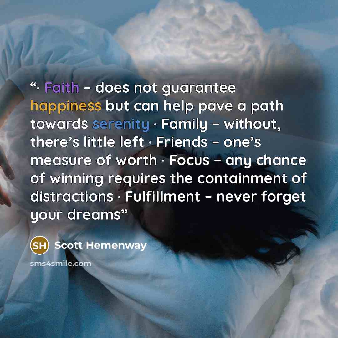 “· Faith – does not guarantee happiness but can help pave a path towards serenity · Family – without, there’s little left · Friends – one’s measure of worth · Focus – any chance of winning requires the containment of distractions · Fulfillment – never forget your dreams” quote by Scott Hemenway