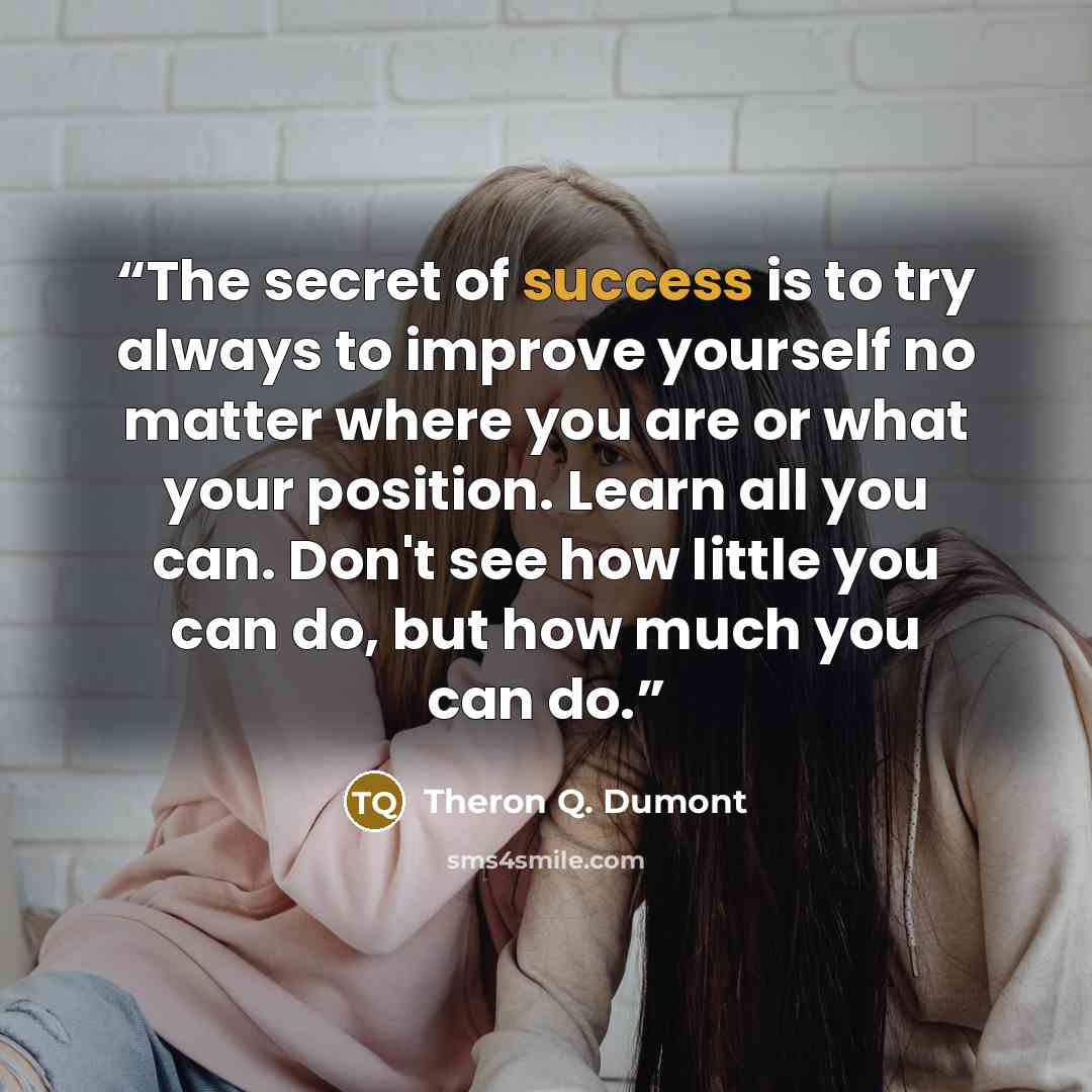 “The secret of success is to try always to improve yourself no matter where you are or what your position. Learn all you can. Don't see how little you can do, but how much you can do.” quote by Theron Q. Dumont