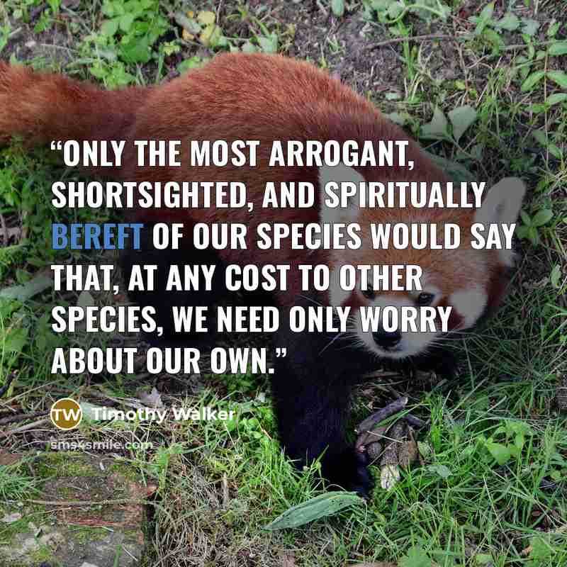 “Only the most arrogant, shortsighted, and spiritually bereft of our species would say that, at any cost to other species, we need only worry about our own.” quote by Timothy Walker