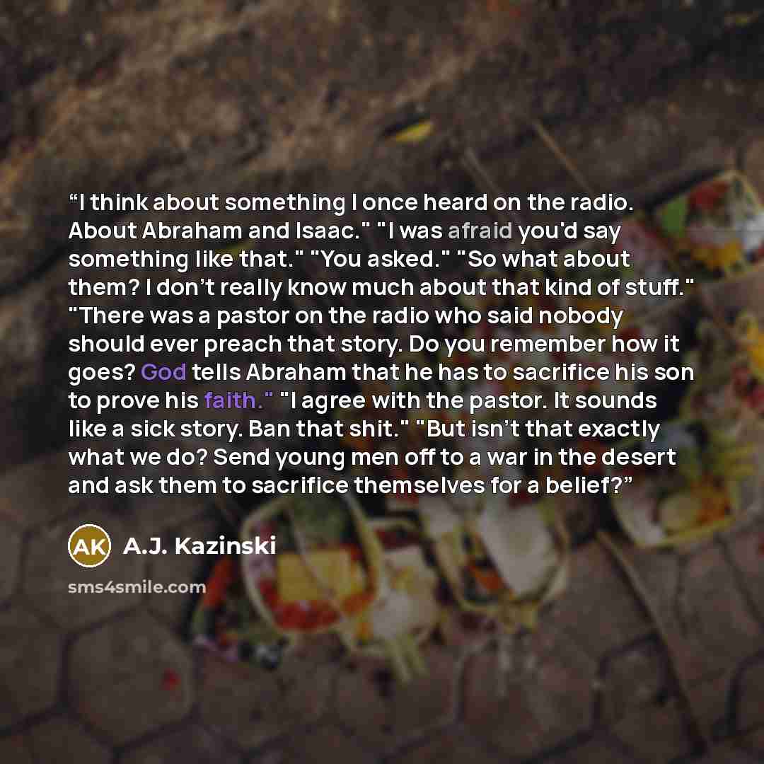 “I think about something I once heard on the radio. About Abraham and Isaac." "I was afraid you'd say something like that." "You asked." "So what about them? I don't really know much about that kind of stuff." "There was a pastor on the radio who said nobody should ever preach that story. Do you…” quote by A.J. Kazinski