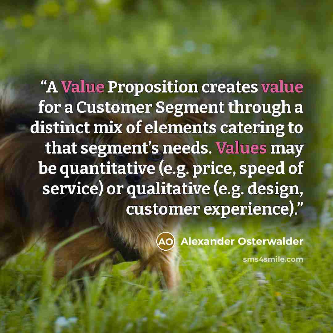 “A Value Proposition creates value for a Customer Segment through a distinct mix of elements catering to that segment’s needs. Values may be quantitative (e.g. price, speed of service) or qualitative (e.g. design, customer experience).” quote by Alexander Osterwalder