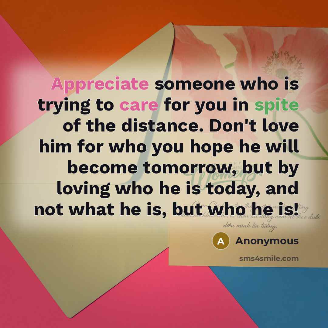 “Appreciate someone who is trying to care for you in spite of the distance. Don't love him for who you hope he will become tomorrow, but by loving who he is today, and not what he is, but who he is!” quote by Anonymous