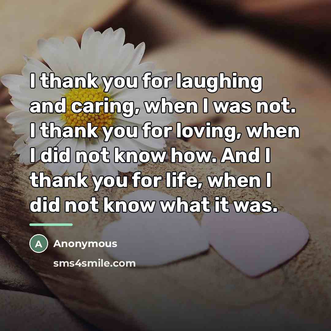“I thank you for laughing and caring, when I was not. I thank you for loving, when I did not know how. And I thank you for life, when I did not know what it was.” quote by Anonymous