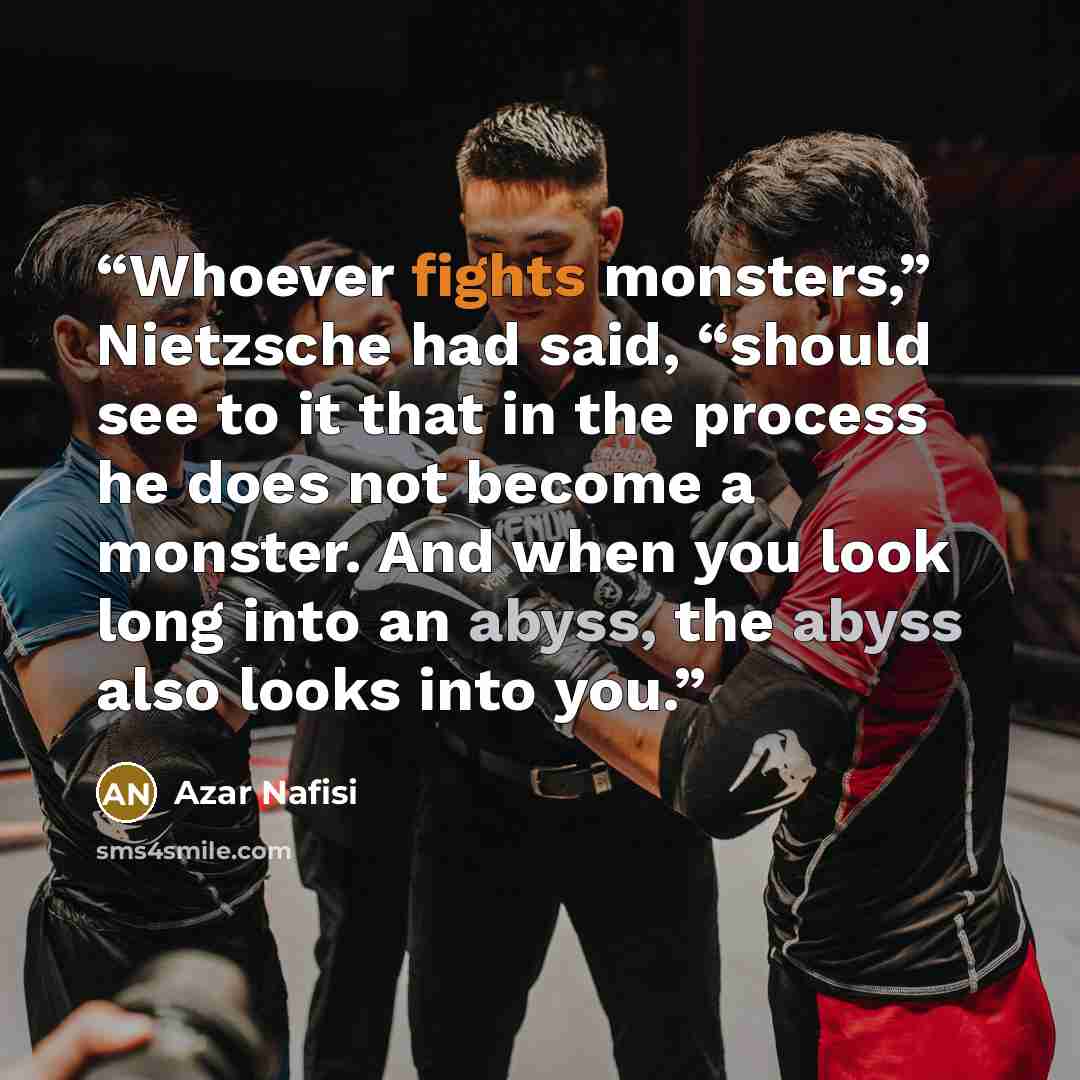 “Whoever fights monsters,” Nietzsche had said, “should see to it that in the process he does not become a monster. And when you look long into an abyss, the abyss also looks into you.” quote by Azar Nafisi
