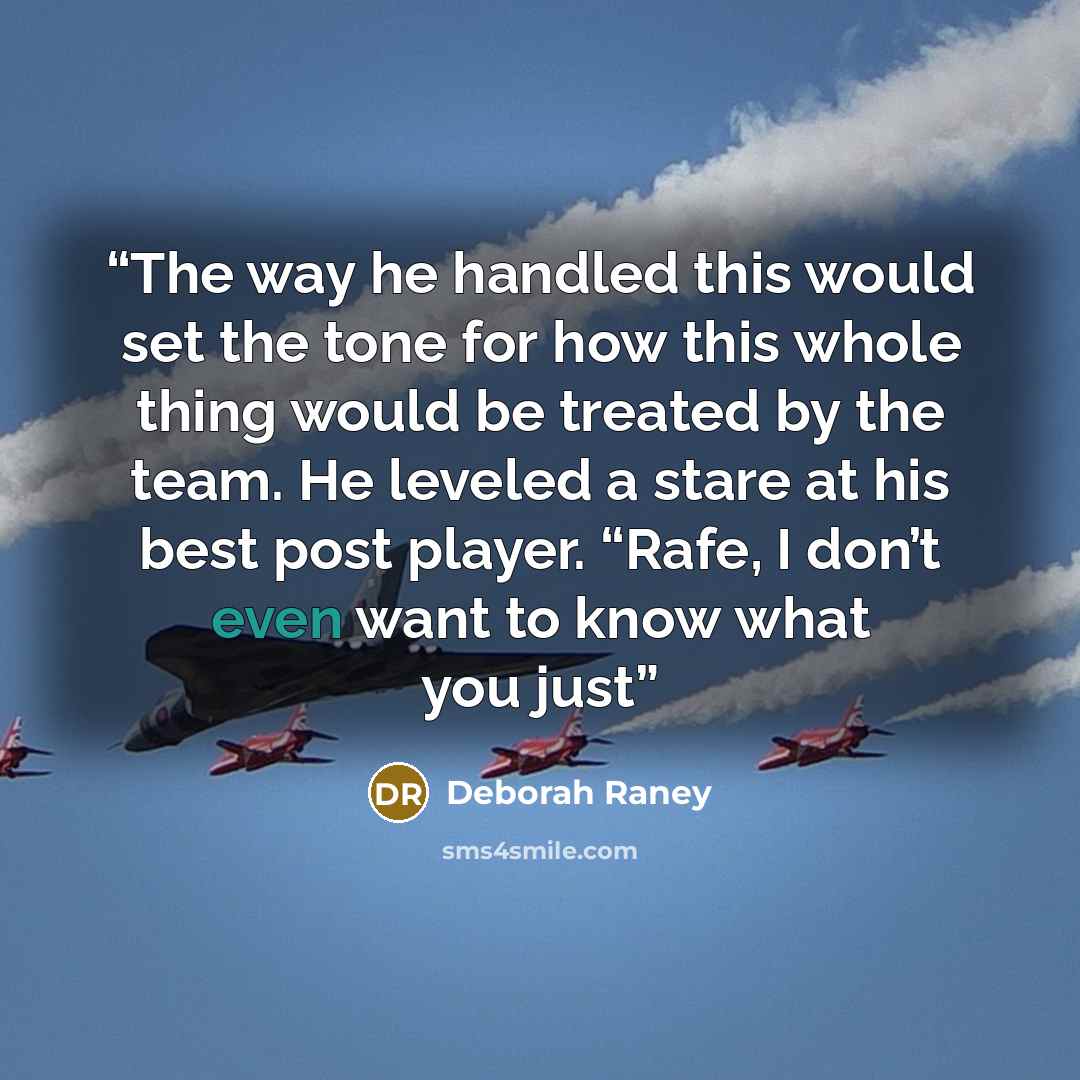 “The way he handled this would set the tone for how this whole thing would be treated by the team. He leveled a stare at his best post player. “Rafe, I don’t even want to know what you just” quote by Deborah Raney