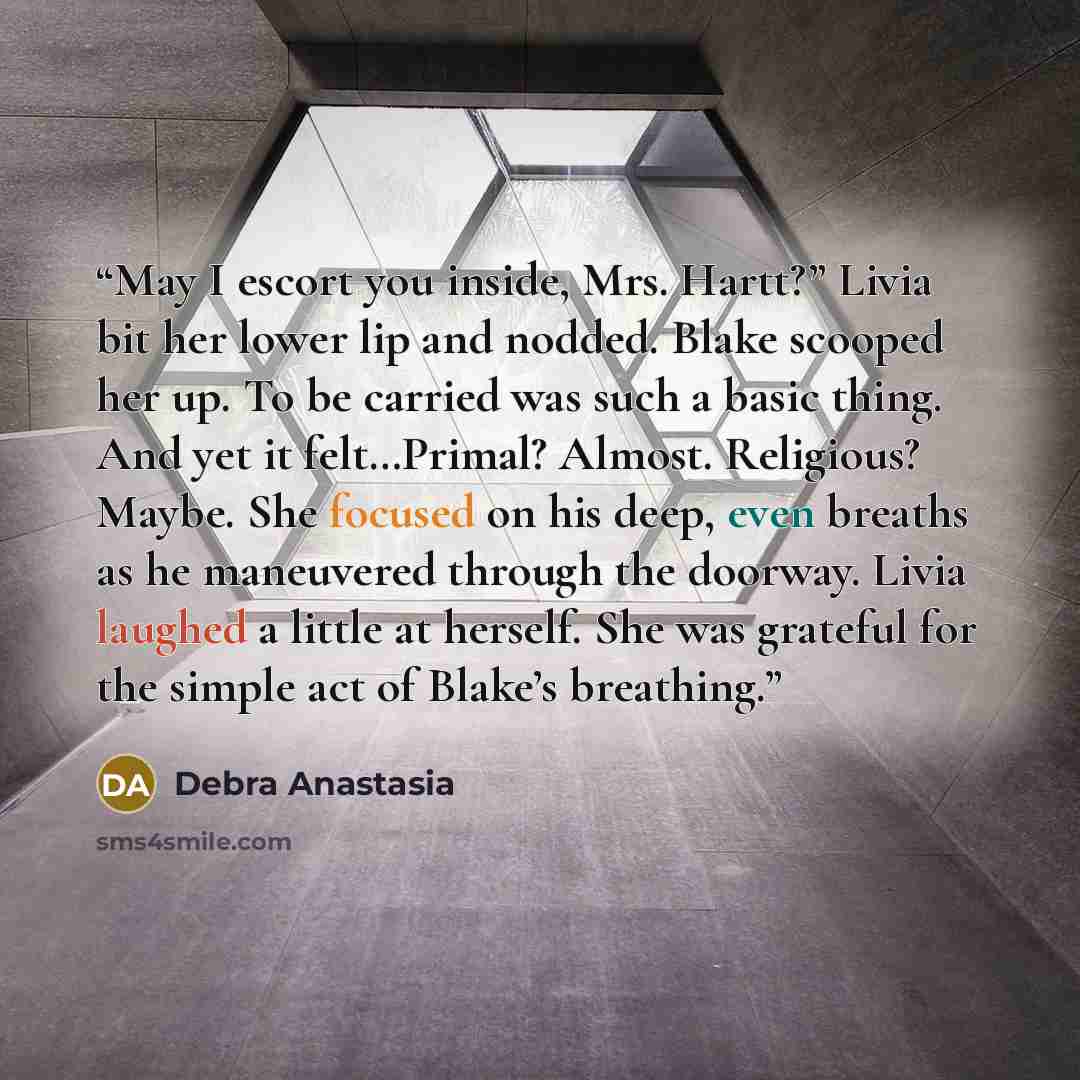 “May I escort you inside, Mrs. Hartt?” Livia bit her lower lip and nodded. Blake scooped her up. To be carried was such a basic thing. And yet it felt…Primal? Almost. Religious? Maybe. She focused on his deep, even breaths as he maneuvered through the doorway. Livia laughed a little at herself. She…” quote by Debra Anastasia