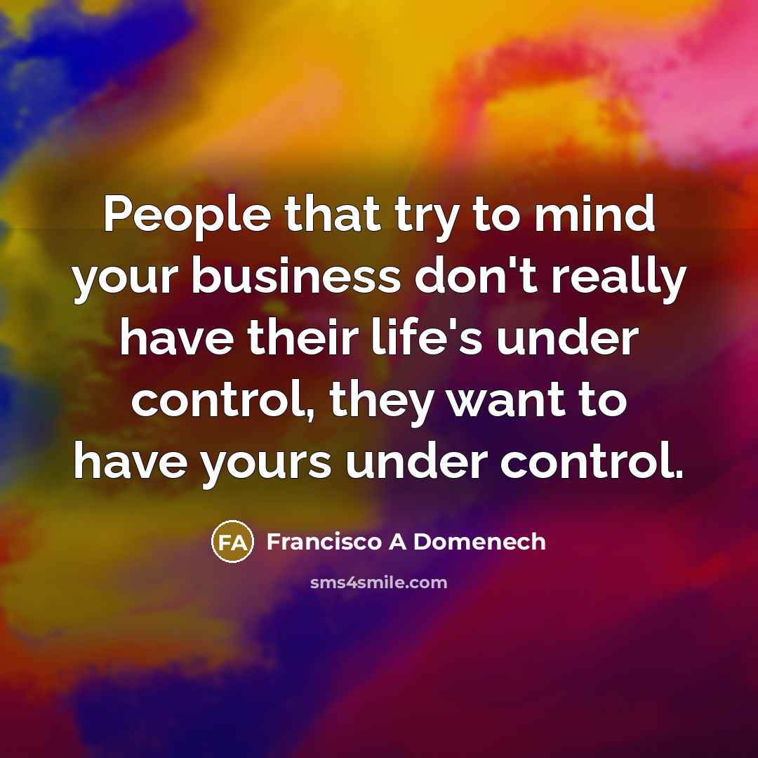 “People that try to mind your business don't really have their life's under control, they want to have yours under control.” quote by Francisco A Domenech