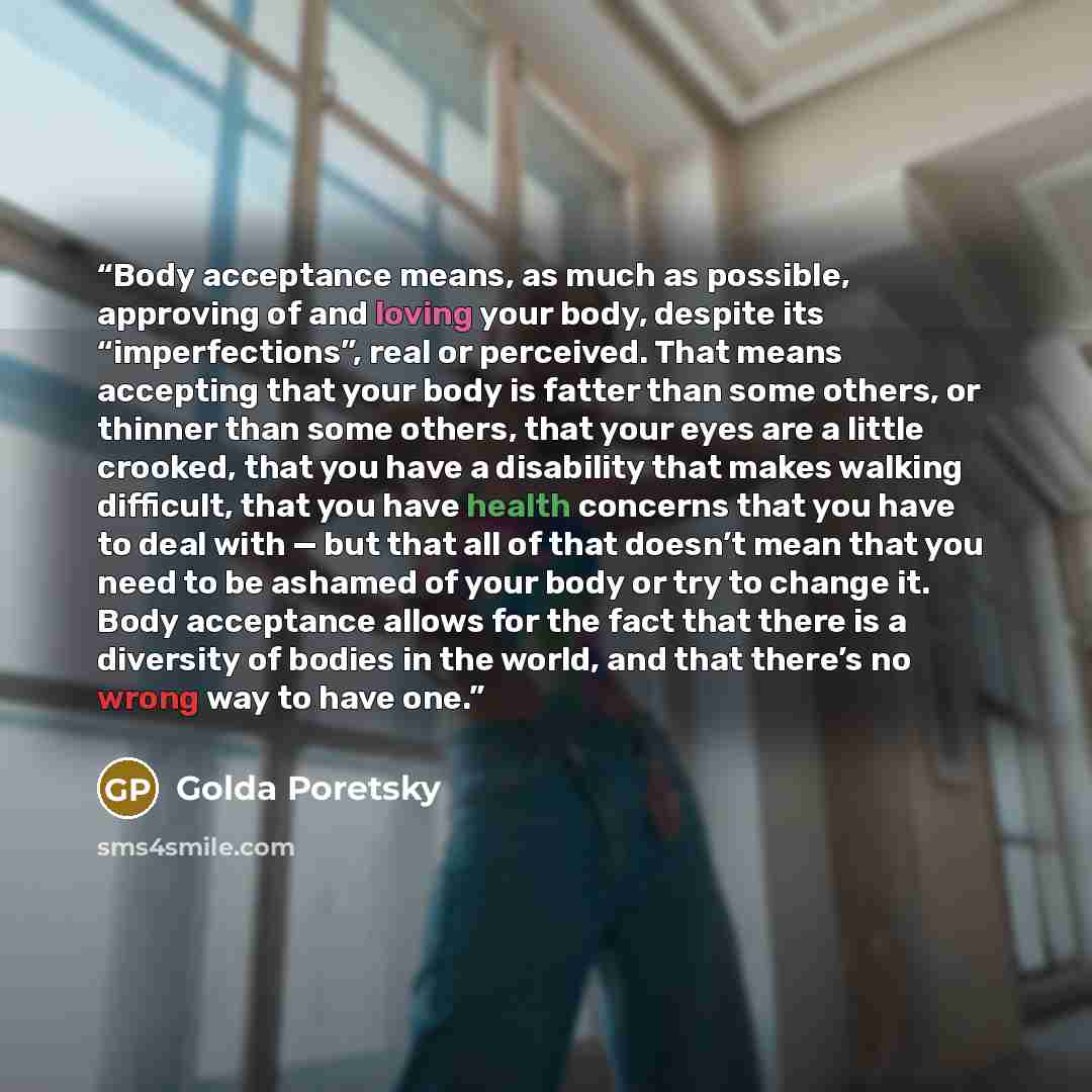 “Body acceptance means, as much as possible, approving of and loving your body, despite its “imperfections”, real or perceived. That means accepting that your body is fatter than some others, or thinner than some others, that your eyes are a little crooked, that you have a disability that makes…” quote by Golda Poretsky