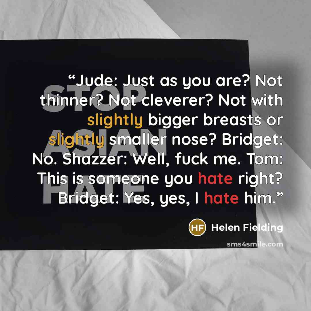 “Jude: Just as you are? Not thinner? Not cleverer? Not with slightly bigger breasts or slightly smaller nose? Bridget: No. Shazzer: Well, fuck me. Tom: This is someone you hate right? Bridget: Yes, yes, I hate him.” quote by Helen Fielding