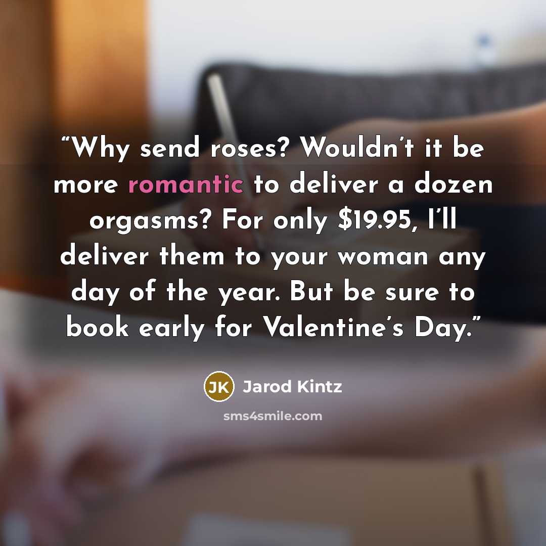 “Why send roses? Wouldn’t it be more romantic to deliver a dozen orgasms? For only $19.95, I’ll deliver them to your woman any day of the year. But be sure to book early for Valentine’s Day.” quote by Jarod Kintz