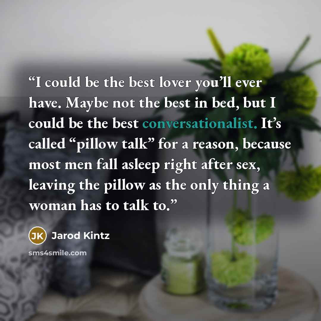 “I could be the best lover you’ll ever have. Maybe not the best in bed, but I could be the best conversationalist. It’s called “pillow talk” for a reason, because most men fall asleep right after sex, leaving the pillow as the only thing a woman has to talk to.” quote by Jarod Kintz
