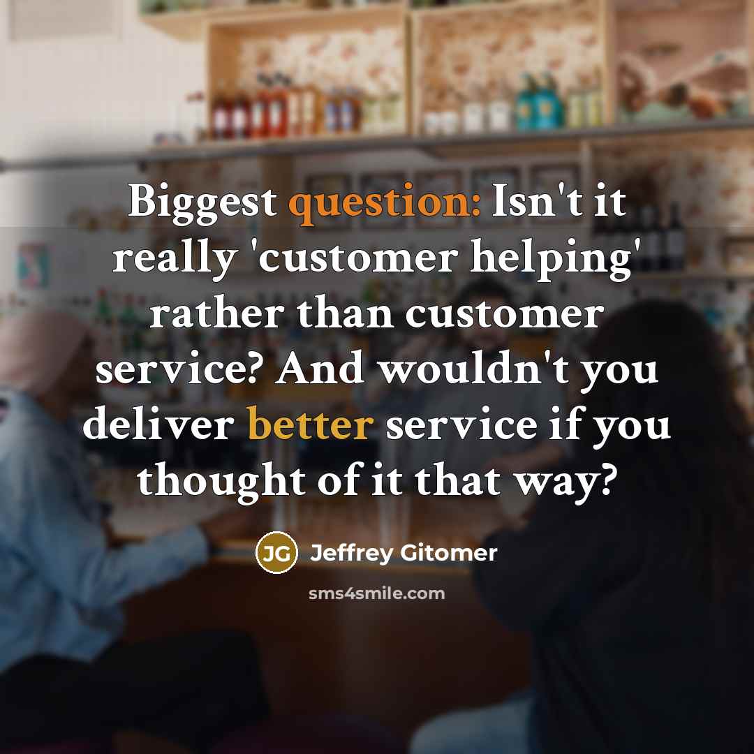 “Biggest question: Isn't it really 'customer helping' rather than customer service? And wouldn't you deliver better service if you thought of it that way?” quote by Jeffrey Gitomer