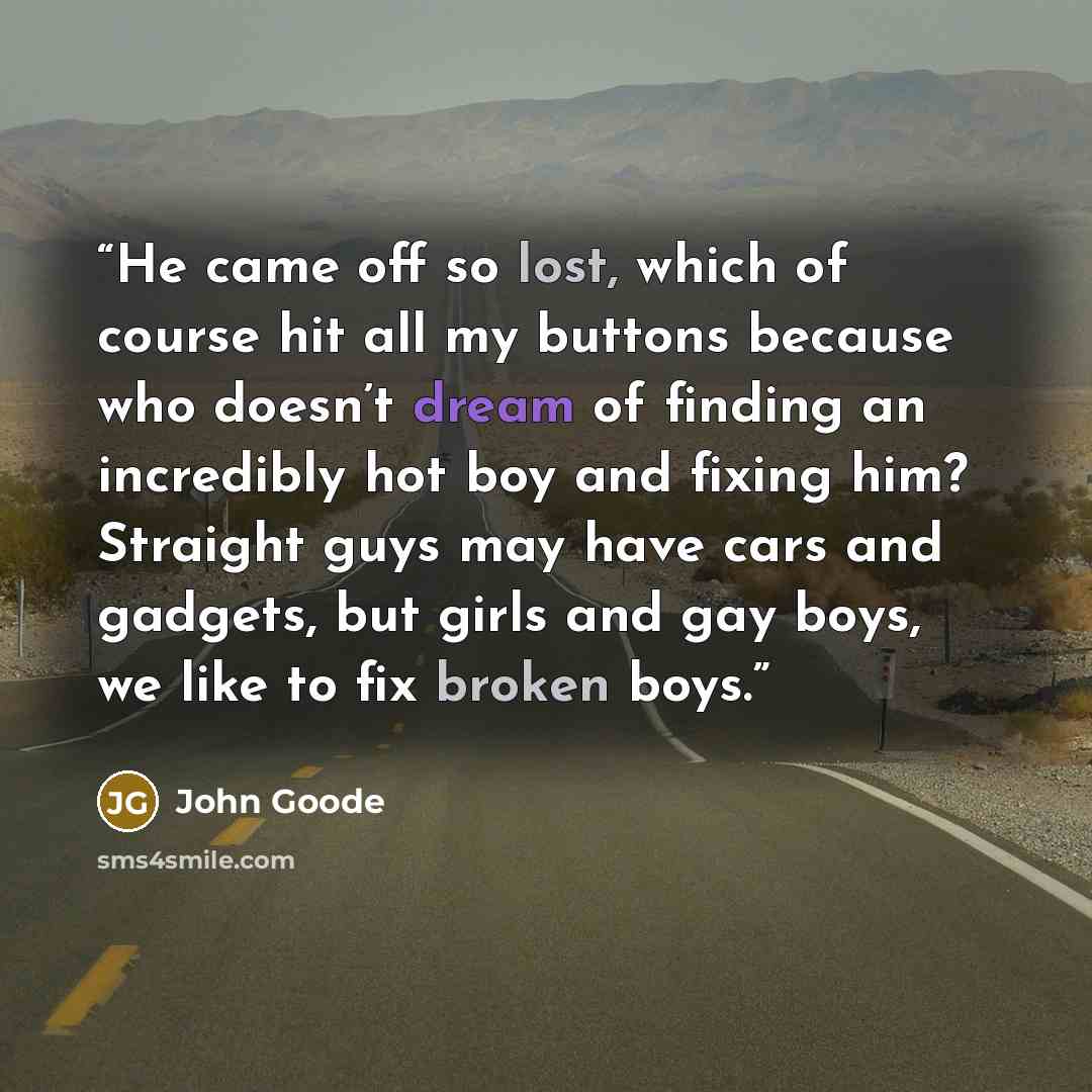 “He came off so lost, which of course hit all my buttons because who doesn’t dream of finding an incredibly hot boy and fixing him? Straight guys may have cars and gadgets, but girls and gay boys, we like to fix broken boys.” quote by John Goode