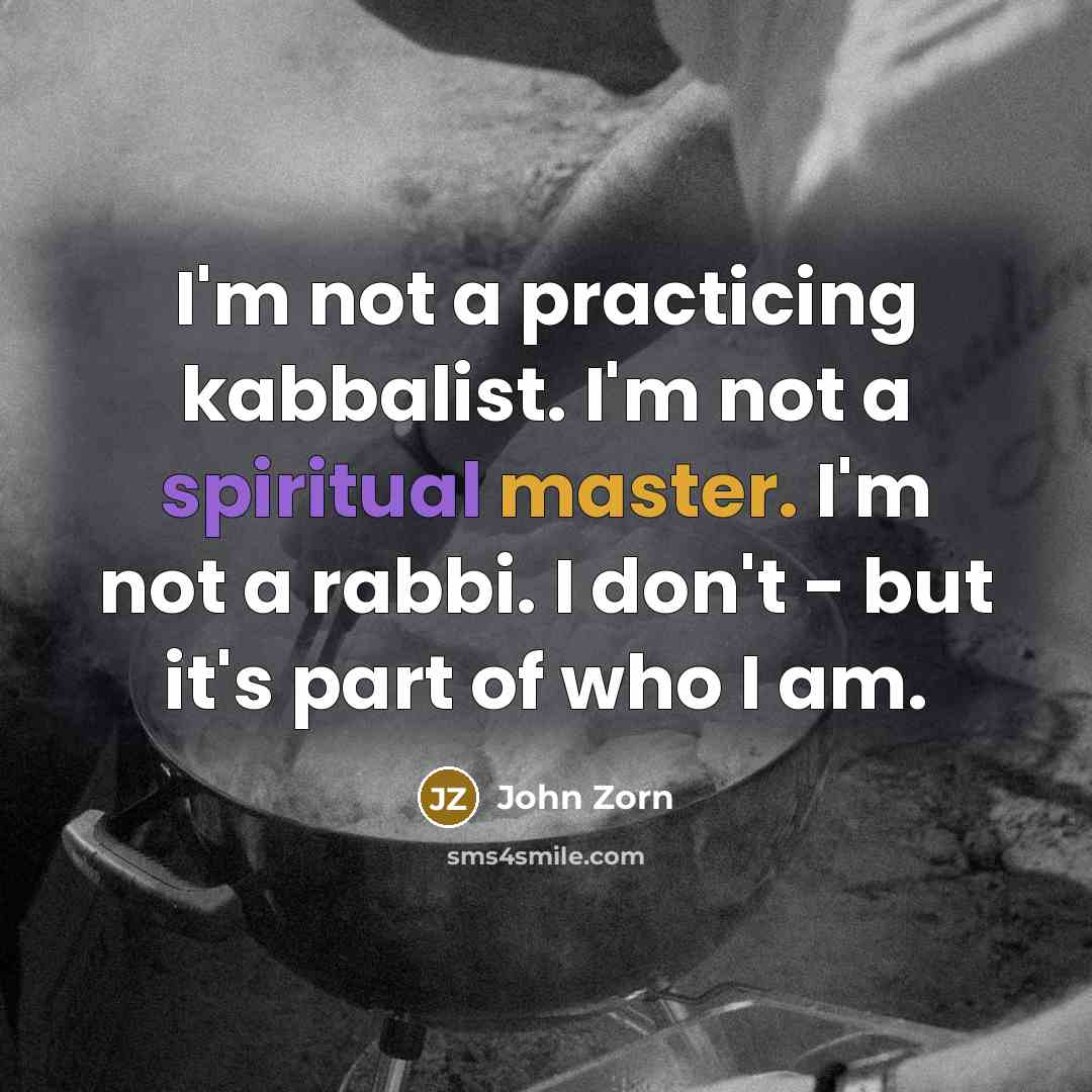 “I'm not a practicing kabbalist. I'm not a spiritual master. I'm not a rabbi. I don't - but it's part of who I am.” quote by John Zorn
