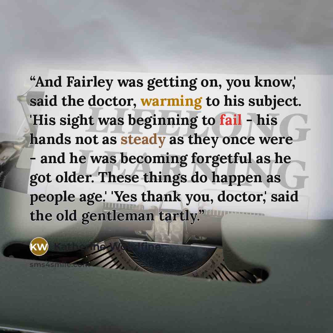 “And Fairley was getting on, you know,' said the doctor, warming to his subject. 'His sight was beginning to fail - his hands not as steady as they once were - and he was becoming forgetful as he got older. These things do happen as people age.' 'Yes thank you, doctor,' said the old gentleman tartly.” quote by Katherine Woodfine