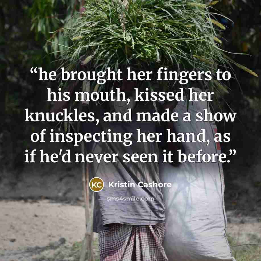 “he brought her fingers to his mouth, kissed her knuckles, and made a show of inspecting her hand, as if he'd never seen it before.” quote by Kristin Cashore