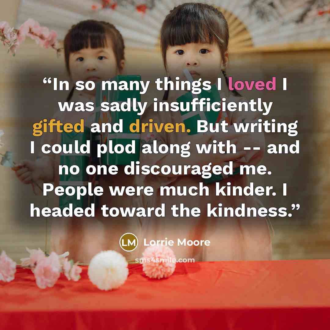 “In so many things I loved I was sadly insufficiently gifted and driven. But writing I could plod along with -- and no one discouraged me. People were much kinder. I headed toward the kindness.” quote by Lorrie Moore
