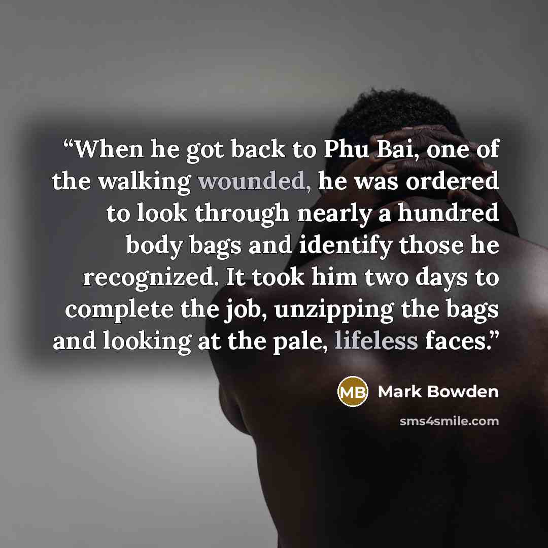 “When he got back to Phu Bai, one of the walking wounded, he was ordered to look through nearly a hundred body bags and identify those he recognized. It took him two days to complete the job, unzipping the bags and looking at the pale, lifeless faces.” quote by Mark Bowden