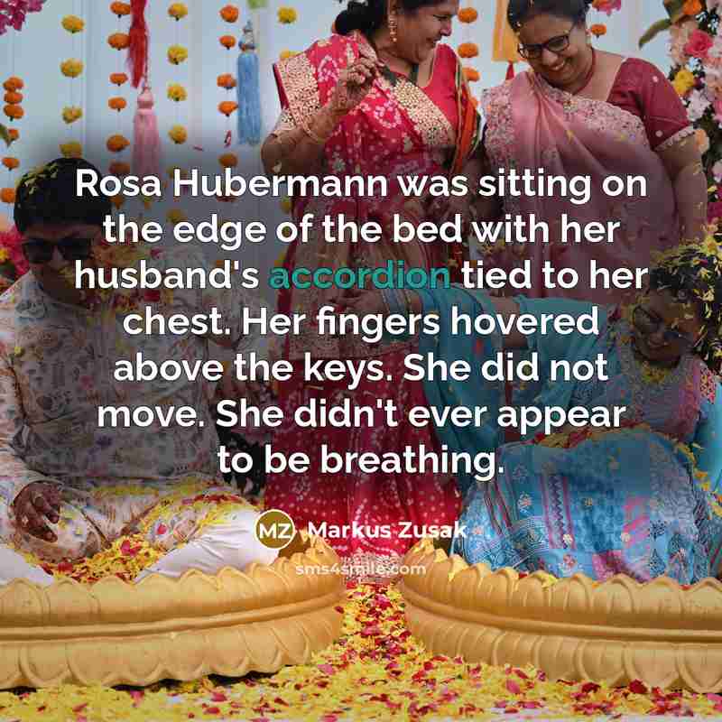 “Rosa Hubermann was sitting on the edge of the bed with her husband's accordion tied to her chest. Her fingers hovered above the keys. She did not move. She didn't ever appear to be breathing.” quote by Markus Zusak