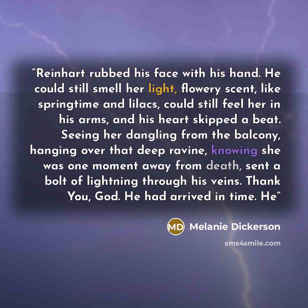 “Reinhart rubbed his face with his hand. He could still smell her light, flowery scent, like springtime and lilacs, could still feel her in his arms, and his heart skipped a beat. Seeing her dangling from the balcony, hanging over that deep ravine, knowing she was one moment away from death, sent a…” quote by Melanie Dickerson