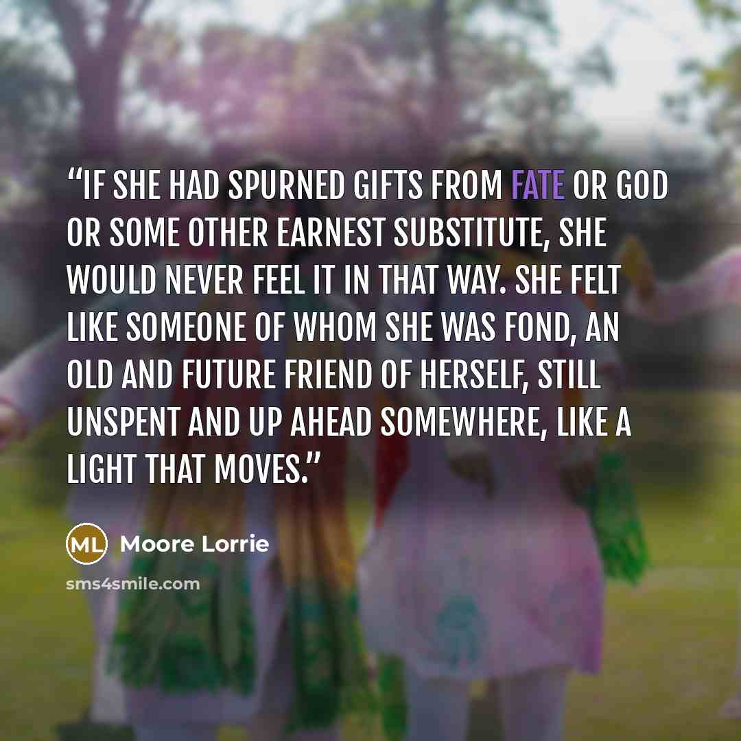 “If she had spurned gifts from fate or God or some other earnest substitute, she would never feel it in that way. She felt like someone of whom she was fond, an old and future friend of herself, still unspent and up ahead somewhere, like a light that moves.” quote by Moore Lorrie
