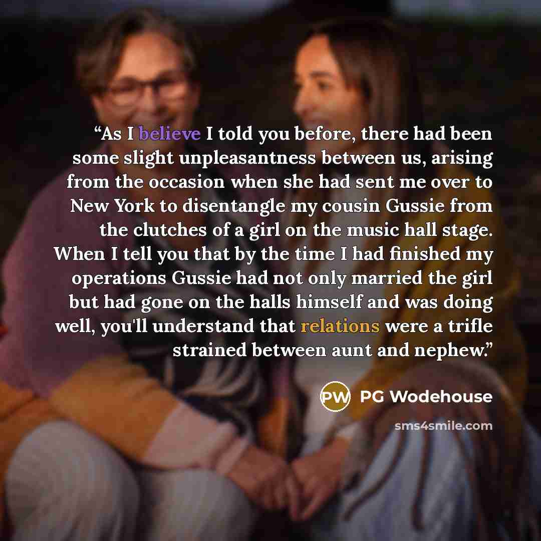 “As I believe I told you before, there had been some slight unpleasantness between us, arising from the occasion when she had sent me over to New York to disentangle my cousin Gussie from the clutches of a girl on the music hall stage. When I tell you that by the time I had finished my operations…” quote by PG Wodehouse