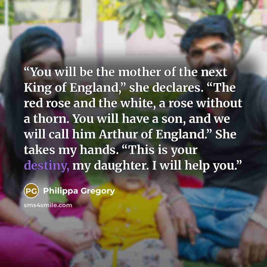 “You will be the mother of the next King of England,” she declares. “The red rose and the white, a rose without a thorn. You will have a son, and we will call him Arthur of England.” She takes my hands. “This is your destiny, my daughter. I will help you.” quote by Philippa Gregory