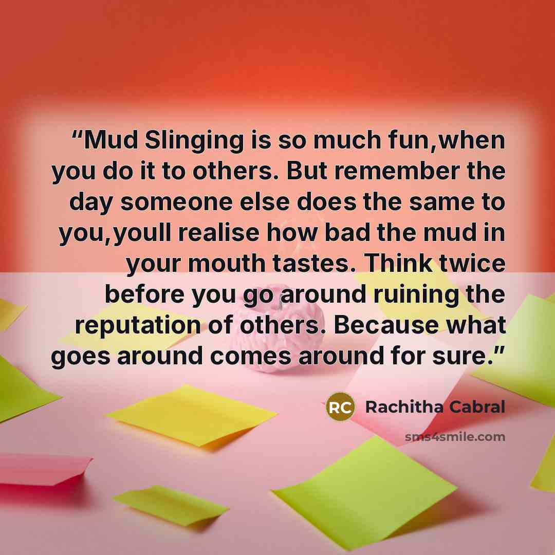 “Mud Slinging is so much fun,when you do it to others. But remember the day someone else does the same to you,youll realise how bad the mud in your mouth tastes. Think twice before you go around ruining the reputation of others. Because what goes around comes around for sure.” quote by Rachitha Cabral