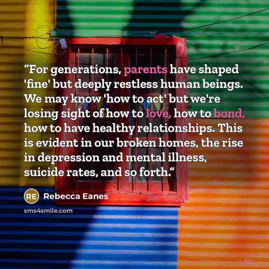 “For generations, parents have shaped 'fine' but deeply restless human beings. We may know 'how to act' but we're losing sight of how to love, how to bond, how to have healthy relationships. This is evident in our broken homes, the rise in depression and mental illness, suicide rates, and so forth.” quote by Rebecca Eanes