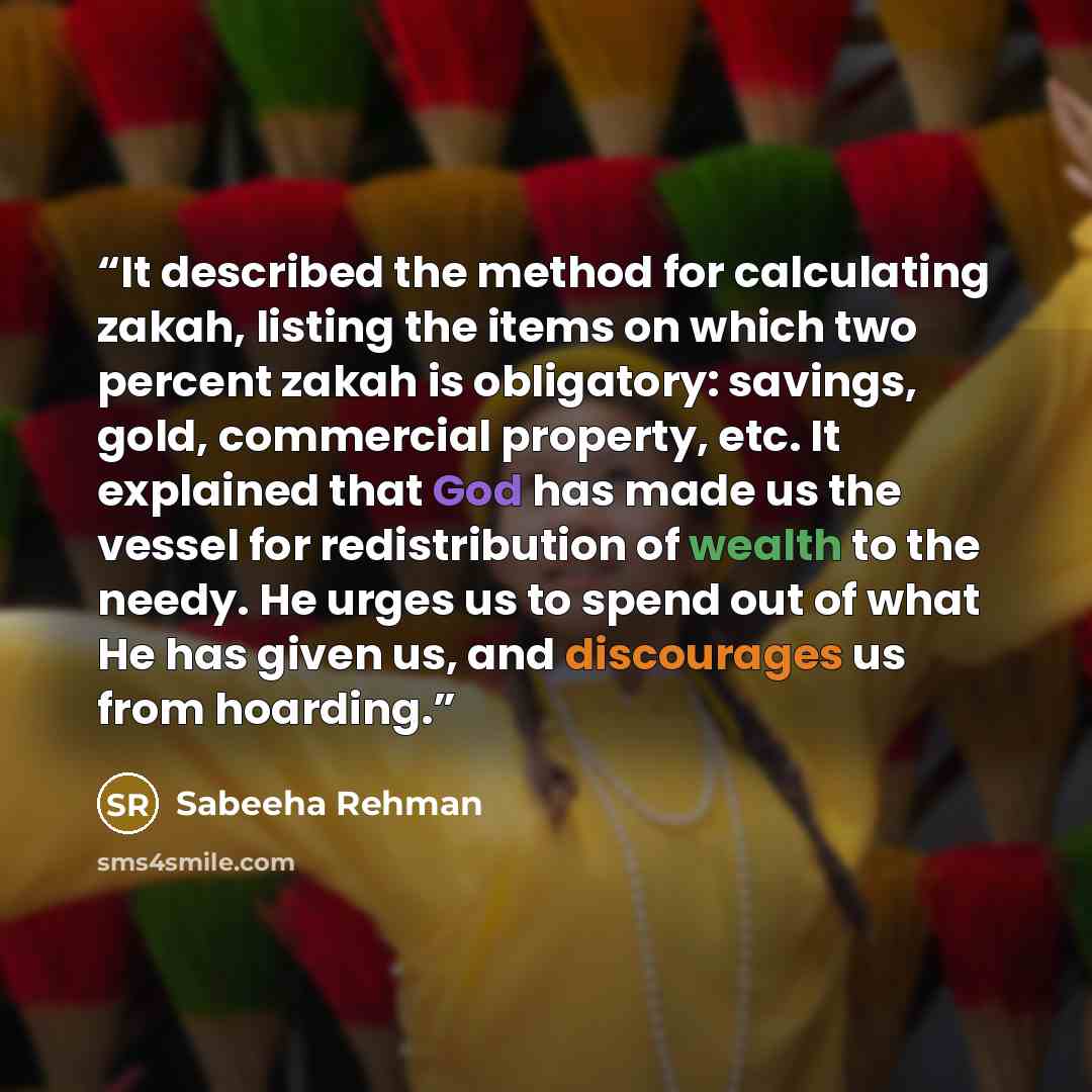 “It described the method for calculating zakah, listing the items on which two percent zakah is obligatory: savings, gold, commercial property, etc. It explained that God has made us the vessel for redistribution of wealth to the needy. He urges us to spend out of what He has given us, and…” quote by Sabeeha Rehman