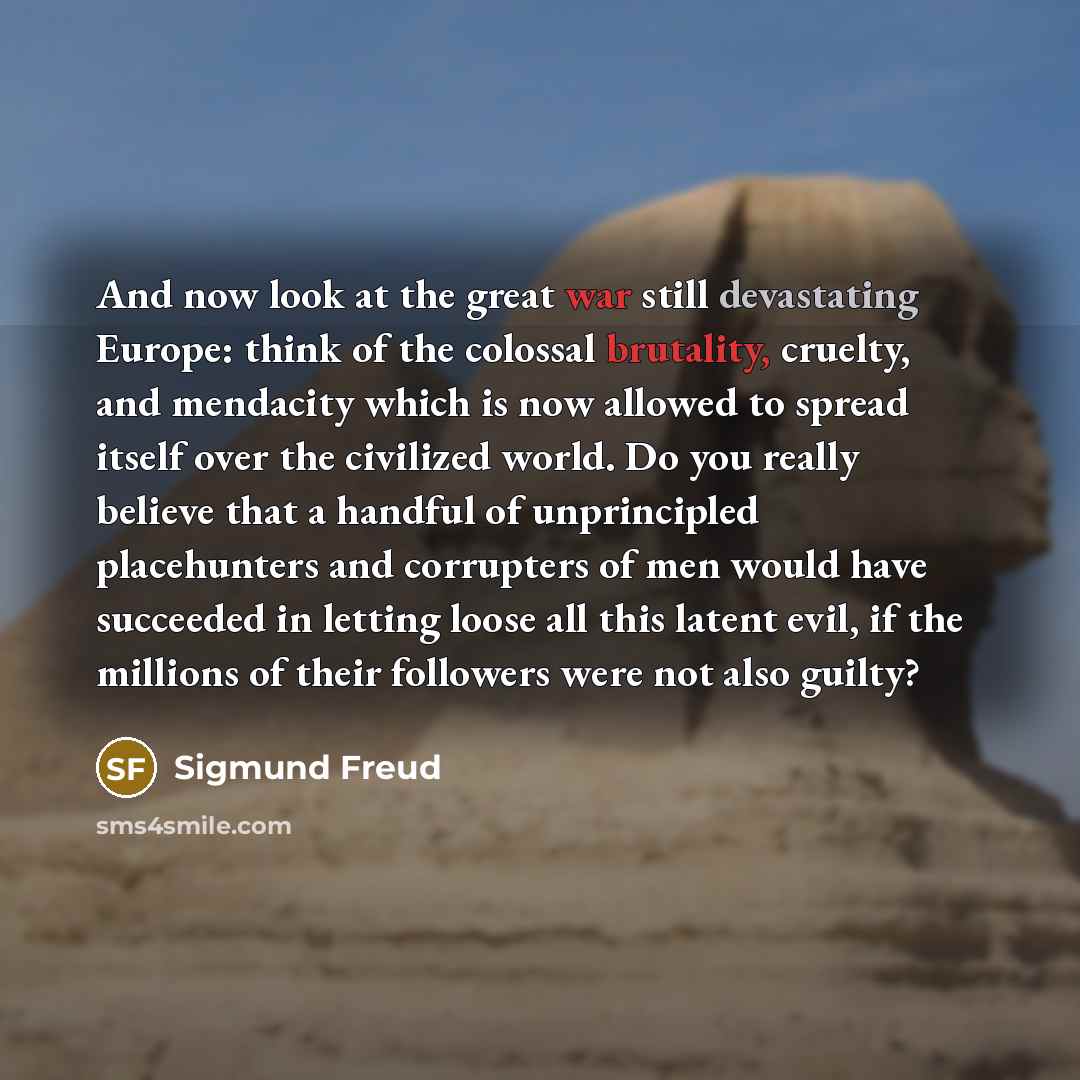 “And now look at the great war still devastating Europe: think of the colossal brutality, cruelty, and mendacity which is now allowed to spread itself over the civilized world. Do you really believe that a handful of unprincipled placehunters and corrupters of men would have succeeded in letting…” quote by Sigmund Freud