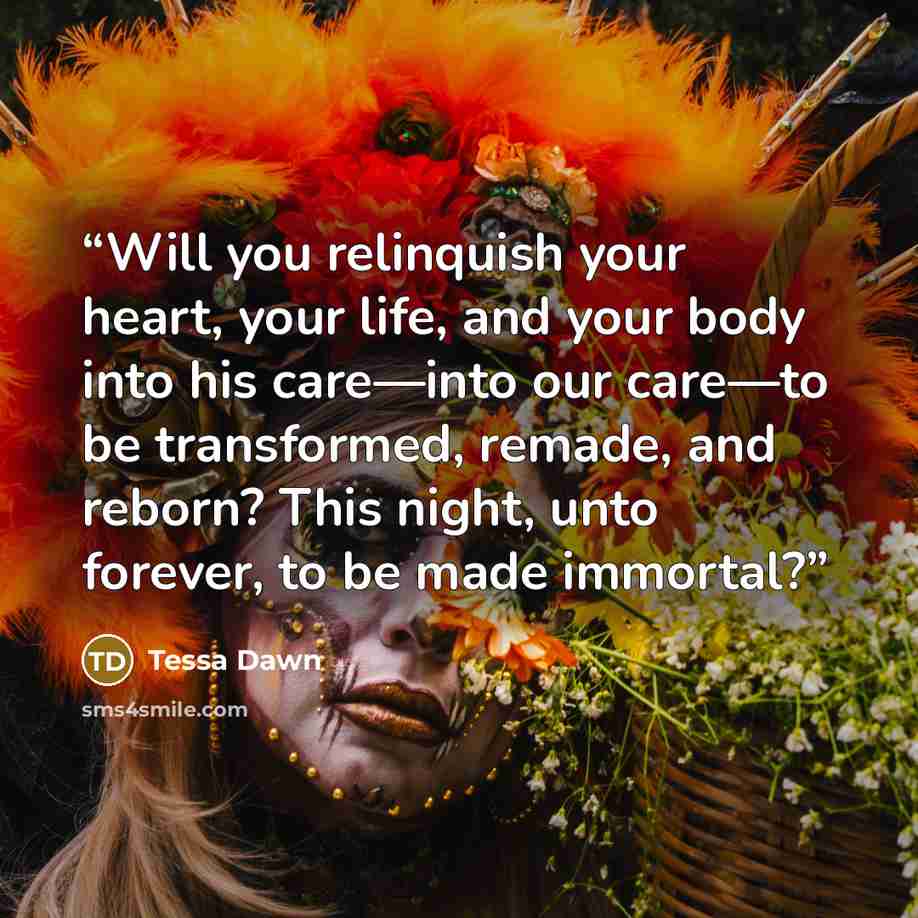 “Will you relinquish your heart, your life, and your body into his care—into our care—to be transformed, remade, and reborn? This night, unto forever, to be made immortal?” quote by Tessa Dawn