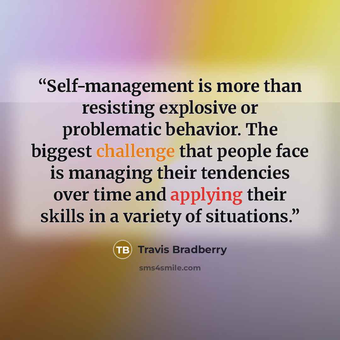 “Self-management is more than resisting explosive or problematic behavior. The biggest challenge that people face is managing their tendencies over time and applying their skills in a variety of situations.” quote by Travis Bradberry