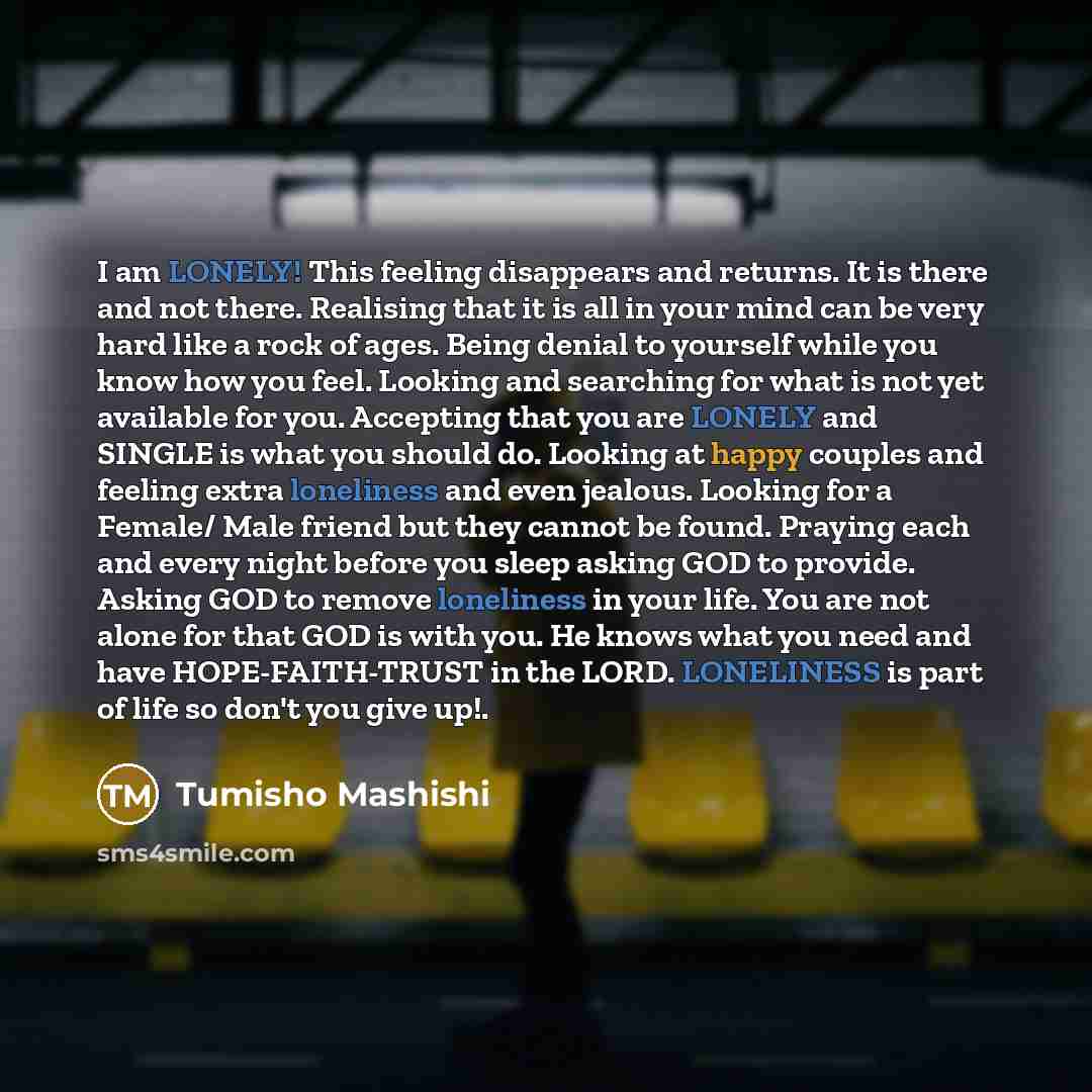 “I am LONELY! This feeling disappears and returns. It is there and not there. Realising that it is all in your mind can be very hard like a rock of ages. Being denial to yourself while you know how you feel. Looking and searching for what is not yet available for you. Accepting that you are LONELY…” quote by Tumisho Mashishi