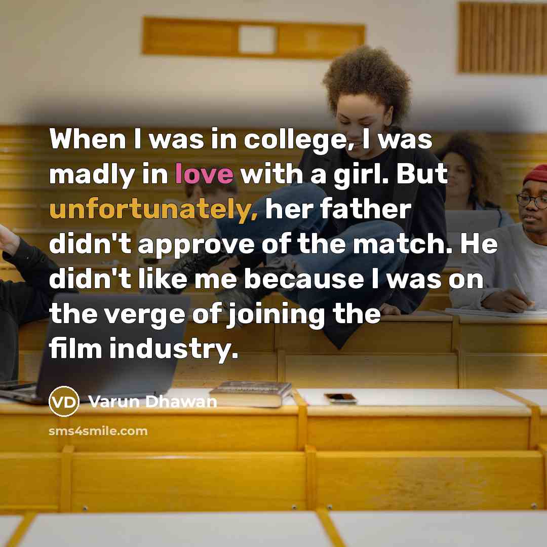 “When I was in college, I was madly in love with a girl. But unfortunately, her father didn't approve of the match. He didn't like me because I was on the verge of joining the film industry.” quote by Varun Dhawan