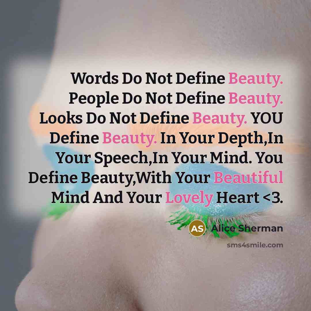 “Words Do Not Define Beauty. People Do Not Define Beauty. Looks Do Not Define Beauty. YOU Define Beauty. In Your Depth,In Your Speech,In Your Mind. You Define Beauty,With Your Beautiful Mind And Your Lovely Heart” quote by Alice Sherman