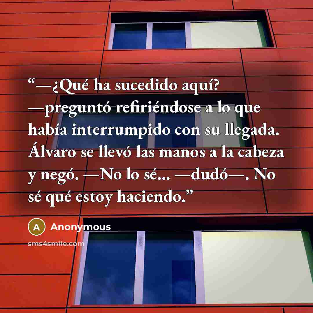 “—¿Qué ha sucedido aquí? —preguntó refiriéndose a lo que había interrumpido con su llegada. Álvaro se llevó las manos a la cabeza y negó. —No lo sé… —dudó—. No sé qué estoy haciendo.” quote by Anonymous
