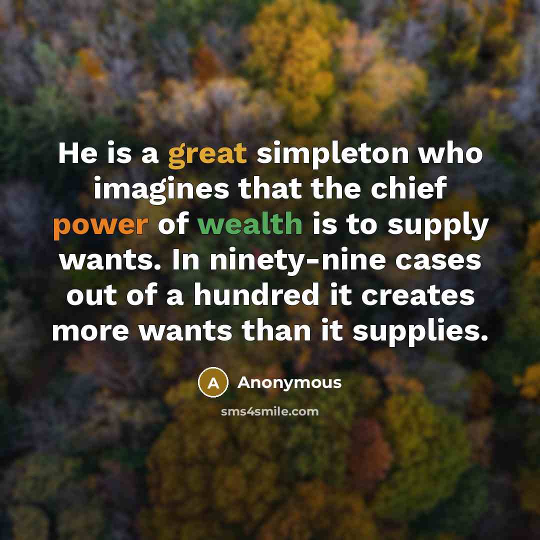 “He is a great simpleton who imagines that the chief power of wealth is to supply wants. In ninety-nine cases out of a hundred it creates more wants than it supplies.” quote by Anonymous
